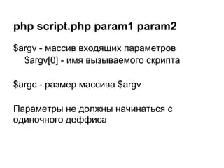 php script.php param1 param2
$argv - массив входящих параметров
  $argv[0] - имя вызываемого скрипта

$argc - размер массива $argv

Параметры не должны начинаться с
одиночного деффиса
 