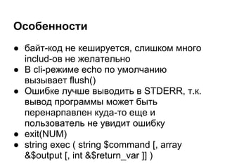 Особенности
● байт-код не кешируется, слишком много
  includ-ов не желательно
● В cli-режиме echo по умолчанию
  вызывает flush()
● Ошибке лучше выводить в STDERR, т.к.
  вывод программы может быть
  перенарпавлен куда-то еще и
  пользователь не увидит ошибку
● exit(NUM)
● string exec ( string $command [, array
  &$output [, int &$return_var ]] )
 