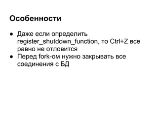 Особенности
● Даже если определить
  register_shutdown_function, то Ctrl+Z все
  равно не отловится
● Перед fork-ом нужно закрывать все
  соединения с БД
 
