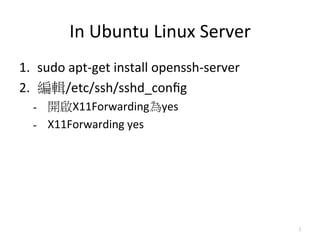 In	
 ?Ubuntu	
 ?Linux	
 ?Server
1.? sudo	
 ?apt-?\get	
 ?install	
 ?openssh-?\server	
 ?
2.? ݋/etc/ssh/sshd_con?g	
 ?
   -? _X11Forwardingyes	
 ?
   -? X11Forwarding	
 ?yes	
 ?




                                                           3
 