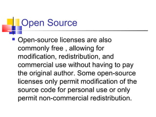Open Source
   Open-source licenses are also
    commonly free , allowing for
    modification, redistribution, and
    commercial use without having to pay
    the original author. Some open-source
    licenses only permit modification of the
    source code for personal use or only
    permit non-commercial redistribution.
 