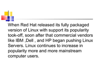 When Red Hat released its fully packaged
version of Linux with support its popularity
took-off, soon after that commercial vendors
like IBM ,Dell , and HP began pushing Linux
Servers. Linux continues to increase in
popularity more and more mainstream
computer users.
 