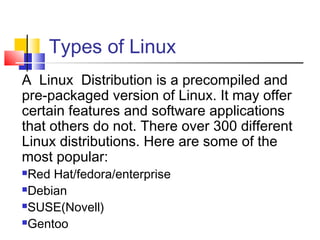 Types of Linux
A Linux Distribution is a precompiled and
pre-packaged version of Linux. It may offer
certain features and software applications
that others do not. There over 300 different
Linux distributions. Here are some of the
most popular:
Red Hat/fedora/enterprise
Debian

SUSE(Novell)

Gentoo
 