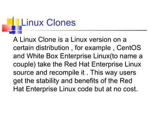 Linux Clones
A Linux Clone is a Linux version on a
certain distribution , for example , CentOS
and White Box Enterprise Linux(to name a
couple) take the Red Hat Enterprise Linux
source and recompile it . This way users
get the stability and benefits of the Red
Hat Enterprise Linux code but at no cost.
 