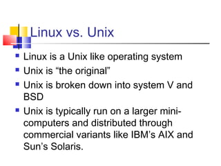 Linux vs. Unix
   Linux is a Unix like operating system
   Unix is “the original”
   Unix is broken down into system V and
    BSD
   Unix is typically run on a larger mini-
    computers and distributed through
    commercial variants like IBM’s AIX and
    Sun’s Solaris.
 