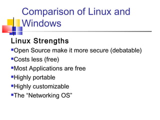 Comparison of Linux and
    Windows
Linux Strengths
Open Source make it more secure (debatable)
Costs less (free)

Most Applications are free

Highly portable

Highly customizable

The “Networking OS”
 