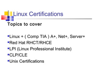 Linux Certifications
Topics to cover

Linux + ( Comp TIA ) A+, Net+, Server+
Red Hat RHCT/RHCE

LPI (Linux Professional Institute)

CLP/CLE

Unix Certifications
 