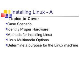 Installing Linux - A
  Topics to Cover
Case Scenario

Identify Proper Hardware

Methods for installing Linux

Linux Multimedia Options

Determine a purpose for the Linux machine
 
