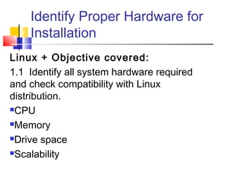 Identify Proper Hardware for
    Installation
Linux + Objective covered:
1.1 Identify all system hardware required
and check compatibility with Linux
distribution.
CPU

Memory

Drive space

Scalability
 