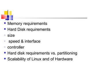    Memory requirements
   Hard Disk requirements
o   size
o    speed & interface
o   controller
   Hard disk requirements vs. partitioning
   Scalability of Linux and of Hardware
 