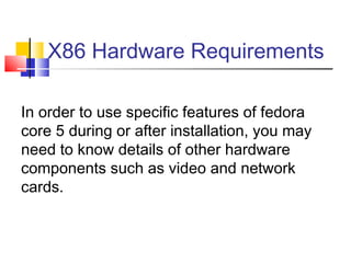 X86 Hardware Requirements

In order to use specific features of fedora
core 5 during or after installation, you may
need to know details of other hardware
components such as video and network
cards.
 