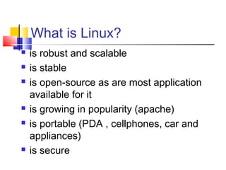 What is Linux?
   is robust and scalable
   is stable
   is open-source as are most application
    available for it
   is growing in popularity (apache)
   is portable (PDA , cellphones, car and
    appliances)
   is secure
 