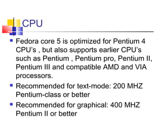 CPU
   Fedora core 5 is optimized for Pentium 4
    CPU’s , but also supports earlier CPU’s
    such as Pentium , Pentium pro, Pentium II,
    Pentium III and compatible AMD and VIA
    processors.
   Recommended for text-mode: 200 MHZ
    Pentium-class or better
   Recommended for graphical: 400 MHZ
    Pentium II or better
 