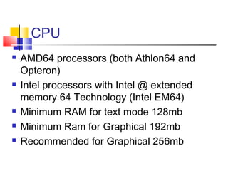 CPU
   AMD64 processors (both Athlon64 and
    Opteron)
   Intel processors with Intel @ extended
    memory 64 Technology (Intel EM64)
   Minimum RAM for text mode 128mb
   Minimum Ram for Graphical 192mb
   Recommended for Graphical 256mb
 