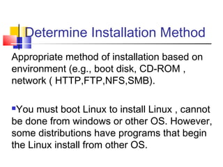 Determine Installation Method
Appropriate method of installation based on
environment (e.g., boot disk, CD-ROM ,
network ( HTTP,FTP,NFS,SMB).

You must boot Linux to install Linux , cannot
be done from windows or other OS. However,
some distributions have programs that begin
the Linux install from other OS.
 