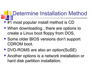 Determine Installation Method
   #1 most popular install method is CD
   When downloading , there are options to
    create a Linux boot floppy from DOS.
   Some older BIOS versions don’t support
    CDROM boot.
   DVD-ROMS are also an option(SuSE)
   Another options is a network installation or
    hard disk partition installation.
 