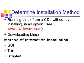 Determine Installation Method
   Running Linux from a CD , without ever
    installing, is an option . see (
    www.slackware.com)
 Downloading Linux
Method of interaction installation
o GUI

o Text

o Scripted
 