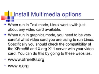 Install Multimedia options
   When run in Text mode, Linux works with just
    about any video card available.
   When run in graphics mode, you need to be very
    careful what video card you are using to run Linux.
    Specifically you should check the compatibility of
    the XFree86 and X.org-X11 server with your video
    card. You can do this by going to these websites:
o   wwww.xfree86.org
o   www.x.org
 
