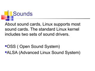 Sounds
About sound cards, Linux supports most
sound cards. The standard Linux kernel
includes two sets of sound drivers.

OSS ( Open Sound System)
ALSA (Advanced Linux Sound System)
 