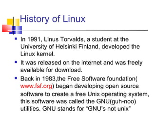History of Linux
   In 1991, Linus Torvalds, a student at the
    University of Helsinki Finland, developed the
    Linux kernel.
   It was released on the internet and was freely
    available for download.
   Back in 1983,the Free Software foundation(
    www.fsf.org) began developing open source
    software to create a free Unix operating system,
    this software was called the GNU(guh-noo)
    utilities. GNU stands for “GNU’s not unix”
 