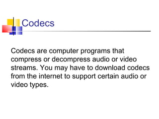 Codecs

Codecs are computer programs that
compress or decompress audio or video
streams. You may have to download codecs
from the internet to support certain audio or
video types.
 