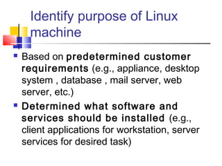 Identify purpose of Linux
      machine
   Based on predetermined customer
    requirements (e.g., appliance, desktop
    system , database , mail server, web
    server, etc.)
   Determined what software and
    services should be installed (e.g.,
    client applications for workstation, server
    services for desired task)
 