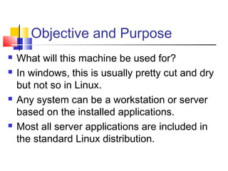 Objective and Purpose
   What will this machine be used for?
   In windows, this is usually pretty cut and dry
    but not so in Linux.
   Any system can be a workstation or server
    based on the installed applications.
   Most all server applications are included in
    the standard Linux distribution.
 