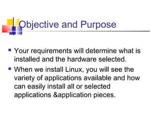 Objective and Purpose

   Your requirements will determine what is
    installed and the hardware selected.
   When we install Linux, you will see the
    variety of applications available and how
    can easily install all or selected
    applications &application pieces.
 