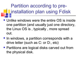 Partition according to pre-
      installation plan using Fdisk
   Unlike windows were the entire OS is inside
    one partition (and usually just one directory,
    the Linux OS is , typically , more spread
    out.
   In windows, a partition corresponds with a
    drive letter (such as C: or D:, etc)
   Partitions are logical disks carved out from
    the physical disk.
 