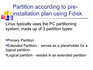 Partition according to pre-
    installation plan using Fdisk
Linux typically uses the PC partitioning
system, made up of 3 partition types:

Primary Partition
Extended Partition - serves as a placeholder for a

logical partition.
Logical partition - resides in an extended partition
 