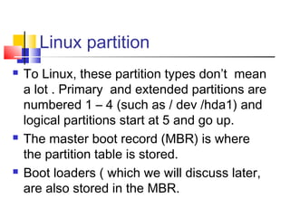 Linux partition
   To Linux, these partition types don’t mean
    a lot . Primary and extended partitions are
    numbered 1 – 4 (such as / dev /hda1) and
    logical partitions start at 5 and go up.
   The master boot record (MBR) is where
    the partition table is stored.
   Boot loaders ( which we will discuss later,
    are also stored in the MBR.
 