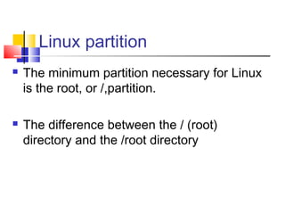 Linux partition
   The minimum partition necessary for Linux
    is the root, or /,partition.

   The difference between the / (root)
    directory and the /root directory
 