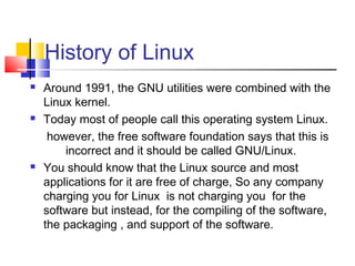 History of Linux
   Around 1991, the GNU utilities were combined with the
    Linux kernel.
   Today most of people call this operating system Linux.
     however, the free software foundation says that this is
        incorrect and it should be called GNU/Linux.
   You should know that the Linux source and most
    applications for it are free of charge, So any company
    charging you for Linux is not charging you for the
    software but instead, for the compiling of the software,
    the packaging , and support of the software.
 