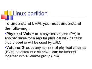 Linux partition
To understand LVM, you must understand
the following:
Physical Volume: a physical volume (PV) is
another name for a regular physical disk partition
that is used or will be used by LVM.
Volume Group: any number of physical volumes

(PV’s) on different disk drives can be lumped
together into a volume group (VG).
 