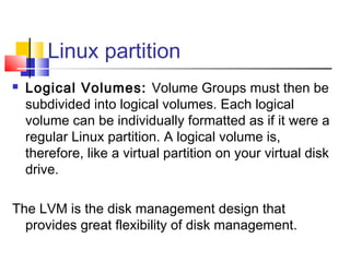 Linux partition
   Logical Volumes: Volume Groups must then be
    subdivided into logical volumes. Each logical
    volume can be individually formatted as if it were a
    regular Linux partition. A logical volume is,
    therefore, like a virtual partition on your virtual disk
    drive.

The LVM is the disk management design that
  provides great flexibility of disk management.
 
