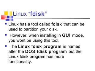 Linux “fdisk”
   Linux has a tool called fdisk that can be
    used to partition your disk.
    However, when installing in GUI mode,
    you wont be using this tool.
    The Linux fdisk program is named
    after the DOS fdisk program but the
    Linux fdisk program has more
    functionality.
 