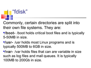 “fdisk”
Commonly, certain directories are split into
their own file systems. They are:
/boot- /boot holds critical boot files and is typically
5-50MB in size.
/usr- /usr holds most Linux programs and is

typically 500MB to 6GB in size.
/var- /var holds files that can are variable in size

such as log files and mail queues. It is typically
100MB to 200Gb in size.
 