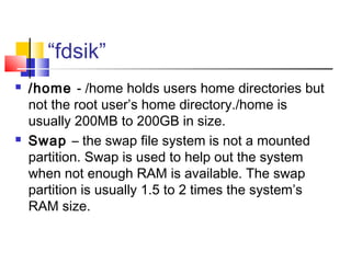 “fdsik”
   /home - /home holds users home directories but
    not the root user’s home directory./home is
    usually 200MB to 200GB in size.
   Swap – the swap file system is not a mounted
    partition. Swap is used to help out the system
    when not enough RAM is available. The swap
    partition is usually 1.5 to 2 times the system’s
    RAM size.
 