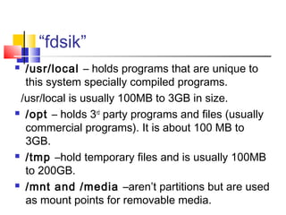 “fdsik”
 /usr/local – holds programs that are unique to
  this system specially compiled programs.
 /usr/local is usually 100MB to 3GB in size.
 /opt – holds 3rd party programs and files (usually

  commercial programs). It is about 100 MB to
  3GB.
 /tmp –hold temporary files and is usually 100MB

  to 200GB.
 /mnt and /media –aren’t partitions but are used

  as mount points for removable media.
 