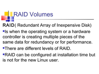 RAID Volumes
RAID( Redundant Array of Inexpensive Disk)
Is when the operating system or a hardware

controller is creating multiple pieces of the
same data for redundancy or for performance.
There are different levels of RAID.

RAID can be configured at installation time but

is not for the new Linux user.
 