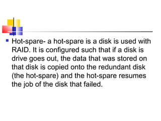    Hot-spare- a hot-spare is a disk is used with
    RAID. It is configured such that if a disk is
    drive goes out, the data that was stored on
    that disk is copied onto the redundant disk
    (the hot-spare) and the hot-spare resumes
    the job of the disk that failed.
 