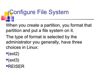 Configure File System

When you create a partition, you format that
partition and put a file system on it.
The type of format is selected by the
administrator you generally, have three
choices in Linux:
(ext2)

(ext3)

REISER
 