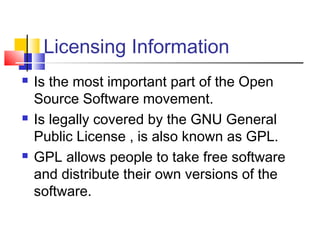 Licensing Information
   Is the most important part of the Open
    Source Software movement.
   Is legally covered by the GNU General
    Public License , is also known as GPL.
   GPL allows people to take free software
    and distribute their own versions of the
    software.
 