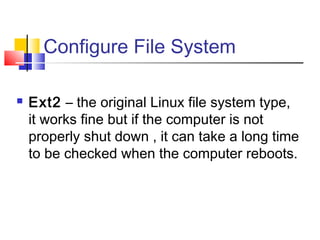 Configure File System

   Ext2 – the original Linux file system type,
    it works fine but if the computer is not
    properly shut down , it can take a long time
    to be checked when the computer reboots.
 