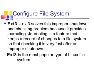 Configure File System
   Ext3 – ext3 solves this improper shutdown
    and checking problem because it provides
    journaling. Journaling is a feature that
    keeps a record of changes to a file system
    so that checking it is very fast after an
    improper shutdown.
    Ext3 is the most popular type of Linux file
         system.
 