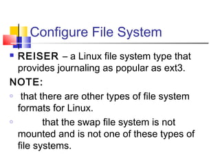Configure File System
 REISER – a Linux file system type that
  provides journaling as popular as ext3.
NOTE:
o that there are other types of file system

  formats for Linux.
o        that the swap file system is not
  mounted and is not one of these types of
  file systems.
 
