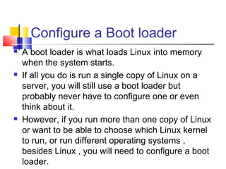 Configure a Boot loader
   A boot loader is what loads Linux into memory
    when the system starts.
   If all you do is run a single copy of Linux on a
    server, you will still use a boot loader but
    probably never have to configure one or even
    think about it.
   However, if you run more than one copy of Linux
    or want to be able to choose which Linux kernel
    to run, or run different operating systems ,
    besides Linux , you will need to configure a boot
    loader.
 