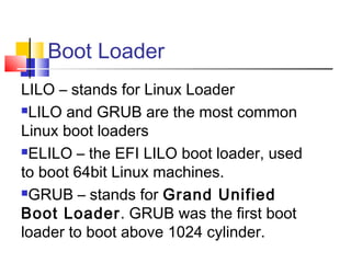 Boot Loader
LILO – stands for Linux Loader
LILO and GRUB are the most common

Linux boot loaders
ELILO – the EFI LILO boot loader, used

to boot 64bit Linux machines.
GRUB – stands for Grand Unified

Boot Loader. GRUB was the first boot
loader to boot above 1024 cylinder.
 