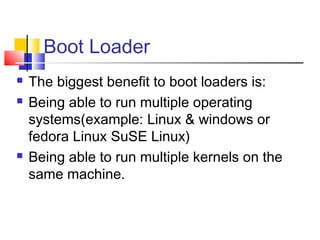 Boot Loader
   The biggest benefit to boot loaders is:
   Being able to run multiple operating
    systems(example: Linux & windows or
    fedora Linux SuSE Linux)
   Being able to run multiple kernels on the
    same machine.
 