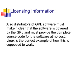 Licensing Information

Also distributors of GPL software must
make it clear that the software is covered
by the GPL and must provide the complete
source code for the software at no cost.
Linux is the perfect example of how this is
supposed to work.
 